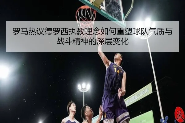 罗马热议德罗西执教理念如何重塑球队气质与战斗精神的深层变化