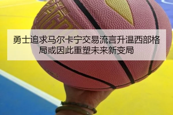 勇士追求马尔卡宁交易流言升温西部格局或因此重塑未来新变局